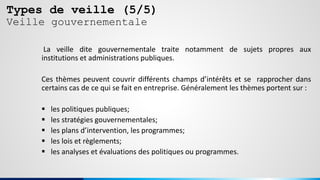 Types de veille (5/5)
Veille gouvernementale
La veille dite gouvernementale traite notamment de sujets propres aux
institutions et administrations publiques.
Ces thèmes peuvent couvrir différents champs d’intérêts et se rapprocher dans
certains cas de ce qui se fait en entreprise. Généralement les thèmes portent sur :
 les politiques publiques;
 les stratégies gouvernementales;
 les plans d’intervention, les programmes;
 les lois et règlements;
 les analyses et évaluations des politiques ou programmes.
 