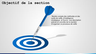 Objectif de la section
Rendre compte des méthodes et des
outils de veille, d’intelligence
stratégique et fournir une description
précise et concrète de la manière
d'organiser ce processus de veille
 
