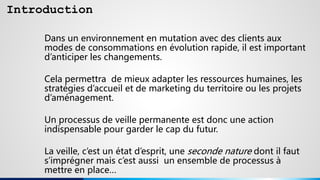 Introduction
Dans un environnement en mutation avec des clients aux
modes de consommations en évolution rapide, il est important
d’anticiper les changements.
Cela permettra de mieux adapter les ressources humaines, les
stratégies d’accueil et de marketing du territoire ou les projets
d’aménagement.
Un processus de veille permanente est donc une action
indispensable pour garder le cap du futur.
La veille, c’est un état d’esprit, une seconde nature dont il faut
s’imprégner mais c’est aussi un ensemble de processus à
mettre en place…
 