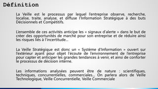 Définition
La Veille est le processus par lequel l’entreprise observe, recherche,
localise, traite, analyse, et diffuse l'Information Stratégique à des buts
Décisionnels et Compétitifs.
L’ensemble de ces activités anticipe les « signaux d'alerte » dans le but de
créer des opportunités de marché pour son entreprise et de réduire ainsi
les risques liés à l'incertitude...
La Veille Stratégique est donc un « Système d'Information » ouvert sur
l’extérieur ayant pour objet l’écoute de l’environnement de l’entreprise
pour capter et anticiper les grandes tendances à venir, et ainsi de conforter
le processus de décision interne.
Les informations analysées peuvent être de nature : scientifiques,
techniques, concurrentielles, commerciales... On parlera alors de Veille
Technologique, Veille Concurrentielle, Veille Commerciale
 