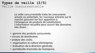 Types de veille (2/5)
Veille concurrentielle
La veille concurrentielle traite les concurrents
actuels ou potentiels, les nouveaux entrants sur le
marché (pouvant lier leur apparition à
l’émergence de produits de substitution).
L’information recueillie peut couvrir des domaines
très divers :
 gamme des produits concurrents;
 circuits de distribution;
 analyse des coûts;
 organisation et culture d’entreprise;
 évaluation de la direction générale;
 portefeuille d’activités de l’entreprise.
 