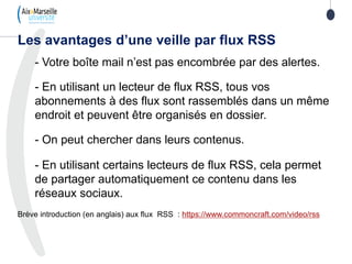 Les avantages d’une veille par flux RSS
- Votre boîte mail n’est pas encombrée par des alertes.
- En utilisant un lecteur de flux RSS, tous vos
abonnements à des flux sont rassemblés dans un même
endroit et peuvent être organisés en dossier.
- On peut chercher dans leurs contenus.
- En utilisant certains lecteurs de flux RSS, cela permet
de partager automatiquement ce contenu dans les
réseaux sociaux.
Brève introduction (en anglais) aux flux RSS : https://www.commoncraft.com/video/rss
103
 