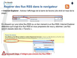 Repérer des flux RSS dans le navigateur
• Internet Explorer : Activez l’affichage de la barre de favoris (clic droit en haut de la
page)
En cliquant sur une icône flux RSS ou un lien menant à un flux RSS, Internet Explorer
détectera qu'il s'agit d'un flux RSS et vous proposera de vous y abonner. Les flux
seront classés dans les « Favoris ».
Microsoft Edge n’intègre pas encore les flux RSS !
 