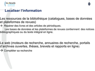 Les ressources de la bibliothèque (catalogues, bases de données
et plateformes de revues)
 Repérer des livres et des articles de périodiques.
Les bases de données et les plateformes de revues contiennent des notices
bibliographiques ou du texte intégral en ligne.
Le web (moteurs de recherche, annuaires de recherche, portails
d’archives ouvertes, thèses, brevets et rapports en ligne)
 Compléter sa recherche
Localiser l’information
11
 