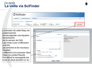 La veille via SciFinder
La fonction de veille Keep me
posted permet
de sauvegarder une équation
de recherche
sur le serveur de CAS.
Les mises à jour s’effectuent
une fois
par semaine et les nouveaux
résultats
s’affichent à la connexion dans
Keep me posted Results.
Par défaut la sauvegarde est
mise en place pendant un an.
 