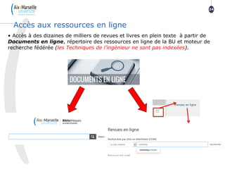 24
24
Accès aux ressources en ligne
• Accès à des dizaines de milliers de revues et livres en plein texte à partir de
Documents en ligne, répertoire des ressources en ligne de la BU et moteur de
recherche fédérée (les Techniques de l’ingénieur ne sont pas indexées).
 