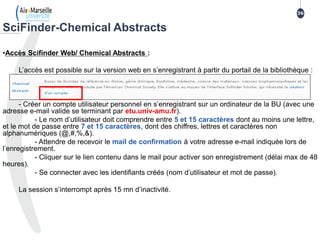 •Accès Scifinder Web/ Chemical Abstracts :
L’accès est possible sur la version web en s’enregistrant à partir du portail de la bibliothèque :
- Créer un compte utilisateur personnel en s’enregistrant sur un ordinateur de la BU (avec une
adresse e-mail valide se terminant par etu.univ-amu.fr).
- Le nom d’utilisateur doit comprendre entre 5 et 15 caractères dont au moins une lettre,
et le mot de passe entre 7 et 15 caractères, dont des chiffres, lettres et caractères non
alphanumériques (@,#,%,&).
- Attendre de recevoir le mail de confirmation à votre adresse e-mail indiquée lors de
l’enregistrement.
- Cliquer sur le lien contenu dans le mail pour activer son enregistrement (délai max de 48
heures).
- Se connecter avec les identifiants créés (nom d’utilisateur et mot de passe).
La session s’interrompt après 15 mn d’inactivité.
SciFinder-Chemical Abstracts
36
3636
 