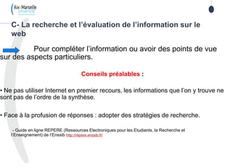 Pour compléter l’information ou avoir des points de vue
sur des aspects particuliers.
Conseils préalables :
• Ne pas utiliser Internet en premier recours, les informations que l’on y trouve ne
sont pas de l’ordre de la synthèse.
• Face à la profusion de réponses : adopter des stratégies de recherche.
- Guide en ligne REPERE (Ressources Electroniques pour les Etudiants, la Recherche et
l’Enseignement) de l’Enssib http://repere.enssib.fr/
C- La recherche et l’évaluation de l’information sur le
web
 