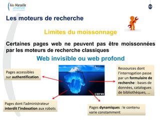 Les moteurs de recherche
Limites du moissonnage
Certaines pages web ne peuvent pas être moissonnées
par les moteurs de recherche classiques
Web invisible ou web profond
Pages accessibles
sur authentification
Pages dynamiques : le contenu
varie constamment
Pages dont l’administrateur
interdit l’indexation aux robots
53
Ressources dont
l’interrogation passe
par un formulaire de
recherche : bases de
données, catalogues
de bibliothèques, …
 
