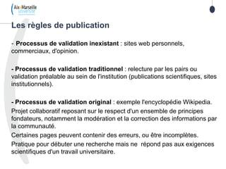 70
- Processus de validation inexistant : sites web personnels,
commerciaux, d'opinion.
- Processus de validation traditionnel : relecture par les pairs ou
validation préalable au sein de l'institution (publications scientifiques, sites
institutionnels).
- Processus de validation original : exemple l'encyclopédie Wikipedia.
Projet collaboratif reposant sur le respect d'un ensemble de principes
fondateurs, notamment la modération et la correction des informations par
la communauté.
Certaines pages peuvent contenir des erreurs, ou être incomplètes.
Pratique pour débuter une recherche mais ne répond pas aux exigences
scientifiques d'un travail universitaire.
Les règles de publication
 