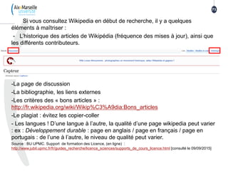 Si vous consultez Wikipedia en début de recherche, il y a quelques
éléments à maîtriser :
- L’historique des articles de Wikipédia (fréquence des mises à jour), ainsi que
les différents contributeurs.
-La page de discussion
-La bibliographie, les liens externes
-Les critères des « bons articles » :
http://fr.wikipedia.org/wiki/Wikip%C3%A9dia:Bons_articles
-Le plagiat : évitez les copier-coller
- Les langues ! D’une langue à l’autre, la qualité d’une page wikipedia peut varier
: ex : Développement durable : page en anglais / page en français / page en
portugais : de l’une à l’autre, le niveau de qualité peut varier.
Source : BU UPMC. Support de formation des Licence, (en ligne) :
http://www.jubil.upmc.fr/fr/guides_recherche/licence_sciences/supports_de_cours_licence.html [consulté le 09/09/2015]
71
 