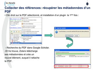 • Clic droit sur le PDF sélectionné, et installation d’un plugin la 1ère fois :
- Recherche du PDF dans Google Scholar.
-S’il le trouve, Zotero télécharge
ses métadonnées et crée un
nouvel élément, auquel il rattache
le PDF.
Collecter des références: récupérer les métadonnées d’un
PDF
 