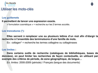 Les guillemets
Il permettent de lancer une expression exacte.
« formulation cosmétique » = recherche sur les 2 termes accolés.
Les troncatures (*):
Elles servent à remplacer une ou plusieurs lettres d’un mot afin d’élargir la
recherche à l’ensemble des terminaisons d’une famille de mots.
Ex : collagen* = recherche les termes collagène ou collagénases
Les limites :
Dans certains outils de recherche (catalogues de bibliothèques, bases de
données), on peut limiter les recherches de façon contextuelle, en utilisant par
exemple des critères de période, de zone géographique, de langue…
Ex. limites: 2000-2009 (période) / Français (langue des documents)
9
Utiliser les mots-clés
 