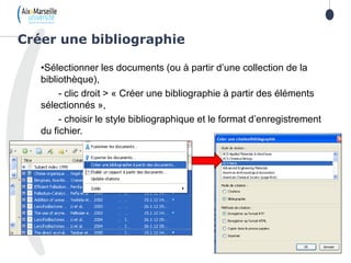 •Sélectionner les documents (ou à partir d’une collection de la
bibliothèque),
- clic droit > « Créer une bibliographie à partir des éléments
sélectionnés »,
- choisir le style bibliographique et le format d’enregistrement
du fichier.
Créer une bibliographie
 