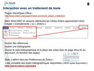 Plug-in Word/Open Office :
http://www.zotero.org/support/word_processor_plugin_installation
Dans Word 2007 et versions ultérieures les icônes Zotero apparaissent dans
l’onglet « Compléments » ou « Zotero ».
Insérer des références
Insérer une bibliographie
Choisir le style bibliographique et la place des notes (bas de page et/ou fin du
document, en fonction des styles)
Style à définir dans les Préférences de Zotero :
Liste complète des styles bibliographiques disponibles (>8000 styles disponibles ):
http://www.zotero.org/styles
Interaction avec un traitement de texte
 