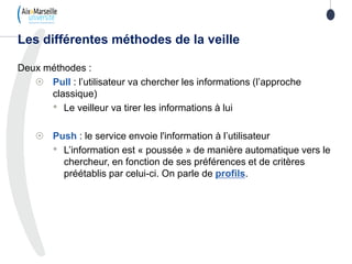 Deux méthodes :
 Pull : l’utilisateur va chercher les informations (l’approche
classique)
• Le veilleur va tirer les informations à lui
 Push : le service envoie l'information à l’utilisateur
• L’information est « poussée » de manière automatique vers le
chercheur, en fonction de ses préférences et de critères
préétablis par celui-ci. On parle de profils.
Les différentes méthodes de la veille
 