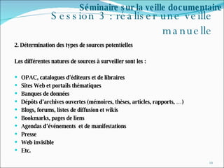 Session 3 : réaliser une veille manuelle 2. Détermination des types de sources potentielles  Les différentes natures de sources à surveiller sont les : OPAC, catalogues d'éditeurs et de libraires Sites Web et portails thématiques Banques de données Dépôts d’archives ouvertes (mémoires, thèses, articles, rapports, …) Blogs, forums, listes de diffusion et wikis Bookmarks, pages de liens Agendas d’événements  et de manifestations Presse Web invisible Etc. Séminaire sur la veille documentaire 