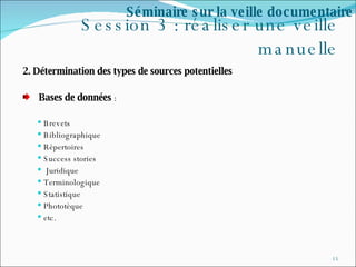 Session 3 : réaliser une veille manuelle 2. Détermination des types de sources potentielles  Bases de données  : Brevets  Bibliographique  Répertoires  Success stories  Juridique  Terminologique Statistique Phototèque etc. Séminaire sur la veille documentaire 