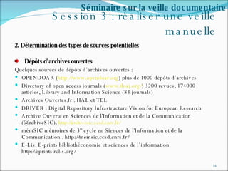 Session 3 : réaliser une veille manuelle 2. Détermination des types de sources potentielles  Dépôts d’archives ouvertes  Quelques sources de dépôts d’archives ouvertes :  OPENDOAR ( http://www.opendoar.org ) plus de 1000 dépôts d’archives Directory of open access journals ( www.doaj.org/ ) 3200 revues, 174000 articles,  Library and Information Science (83 journals) Archives Ouvertes.fr : HAL et TEL DRIVER : Digital Repository Infrastructure Vision for European Research Archive Ouverte en Sciences de l'Information et de la Communication (@rchiveSIC).  http://archivesic.ccsd.cnrs.fr/ mémSIC mémoires de 3° cycle en Siences de l'Information et de la Communication . http://memsic.ccsd.cnrs.fr/ E-Lis: E-prints bibliothéconomie et sciences de l’information http://eprints.rclis.org/ Séminaire sur la veille documentaire 