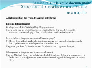 Session 3 : réaliser une veille manuelle 2. Détermination des types de sources potentielles  Blogs de bibliothécaires : Catalogablog (http://catalogablog.blogspot.com/) Blog publié par un bibliothécaire américain, David Bigwood. Actualité et perspectives du catalogage, des classifications et des métadonnées. ResearchBuzz  (http://www.researchbuzz.org/wp/) Veille sur les outils de recherche (moteurs, annuaires, bases de données, outils 2.0...) présentant un intérêt pour les bibliothécaires. Blog tenu par Tara Calishain, auteur de plusieurs ouvrages sur le sujet. Librarycrunch  (http://www.librarycrunch.com/) Blog de Michael Casey, un spécialiste des bibliothèques 2.0, qui a beaucoup écrit sur le sujet. Le blog propose aussi un important blogroll de blogs sur  le même  sujet. Séminaire sur la veille documentaire 