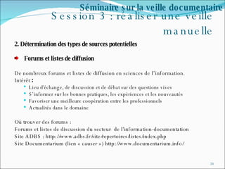 Session 3 : réaliser une veille manuelle 2. Détermination des types de sources potentielles  Forums et listes de diffusion De nombreux forums et listes de diffusion en sciences de l’information. Intérêt  :  Lieu d'échange, de discussion et de débat sur des questions vives S’informer sur les bonnes pratiques, les expériences et les nouveautés Favoriser une meilleure coopération entre les professionnels Actualités dans le domaine Où trouver des forums :  Forums et listes de discussion du secteur  de l'information-documentation Site ADBS : http://www.adbs.fr/site/repertoires/listes/index.php Site Documentarium (lien « causer ») http://www.documentarium.info/ Séminaire sur la veille documentaire 