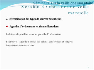 Session 3 : réaliser une veille manuelle 2. Détermination des types de sources potentielles  Agendas d’événements  et de manifestations Rubrique disponibles dans les portails d’information Eventseye :  agenda mondial des salons, conférences et congrès http://www.eventseye.com Séminaire sur la veille documentaire 