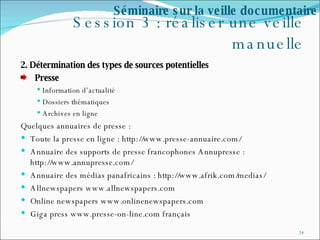 Session 3 : réaliser une veille manuelle 2. Détermination des types de sources potentielles  Presse Information d’actualité Dossiers thématiques Archives en ligne Quelques annuaires de presse : Toute la presse en ligne : http://www.presse-annuaire.com/ Annuaire des supports de presse francophones Annupresse : http://www.annupresse.com/ Annuaire des médias panafricains : http://www.afrik.com/medias/ Allnewspapers www.allnewspapers.com  Online newspapers www.onlinenewspapers.com  Giga press www.presse-on-line.com français Séminaire sur la veille documentaire 
