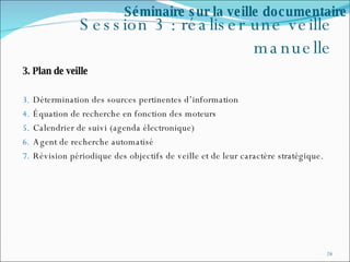 Session 3 : réaliser une veille manuelle 3. Plan de veille Détermination des sources pertinentes d’information  Équation de recherche en fonction des moteurs Calendrier de suivi (agenda électronique) Agent de recherche automatisé Révision périodique des objectifs de veille et de leur caractère stratégique. Séminaire sur la veille documentaire 