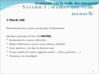 Session 3 : réaliser une veille manuelle 3. Plan de veille Détermination des sources pertinentes d’information  Quelques principes de base du  sourcing  : Rechercher les sources officielles Utiliser différentes sources (concordance, fiabilité) Faire attention  à la date de dernière maj Ne pas oublier les autres supports (audios , vidéos, podcasts, …) Attention à la sérendipité Séminaire sur la veille documentaire 