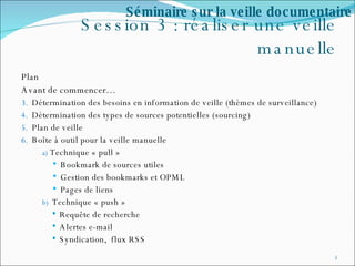 Session 3 : réaliser une veille manuelle Plan  Avant de commencer… Détermination des besoins en information de veille (thèmes de surveillance) Détermination des types de sources potentielles (sourcing) Plan de veille Boîte à outil pour la veille manuelle Technique « pull » Bookmark de sources utiles Gestion des bookmarks et OPML Pages de liens Technique « push » Requête de recherche Alertes e-mail Syndication,  flux RSS Séminaire sur la veille documentaire 