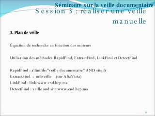 Session 3 : réaliser une veille manuelle 3. Plan de veille Équation de recherche en fonction des moteurs Utilisation des méthodes RapidFind, ExtractFind, LinkFind et DetectFind  RapidFind : allintitle:"veille documentaire" AND site:fr ExtractFind  :  url:veille  (sur AltaVista) LinkFind : link:www.cnd.hcp.ma DetectFind : veille and site:www.cnd.hcp.ma  Séminaire sur la veille documentaire 