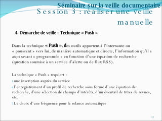 Session 3 : réaliser une veille manuelle 4. Démarche de veille : Technique « Push » Dans la technique  « Push », d es outils apportent à l’internaute ou « poussent » vers lui, de manière automatique et directe, l’information qu’il a auparavant « programmée » en fonction d’une équation de recherche (question soumise à un service d’alerte ou de flux RSS). La technique « Push » requiert  : une inscription auprès du service l’enregistrement d’un profil de recherche sous forme d’une équation de recherche, d’une sélection de champs d’intérêts, d’un éventail de titres de revues, etc. Le choix d’une fréquence pour la relance automatique Séminaire sur la veille documentaire 