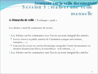 Session 3 : réaliser une veille manuelle 4. Démarche de veille  :  Technique « push » Les alertes e-mail de sommaires de revues Les Alertes sur les sommaires avec l'accès au texte intégral des articles Service réservé au public autorisé de l’institution (campus universitaire, entreprise, …) Concerne les revues en version électronique auxquelles l’unité documentaire est abonnée (fournisseurs Ebsco, ScienceDirect - web-editions, …) Les Alertes sur les sommaires sans l'accès au texte intégral des articles Séminaire sur la veille documentaire 