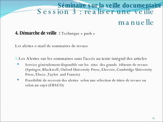 Session 3 : réaliser une veille manuelle 4. Démarche de veille  :  Technique « push » Les alertes e-mail de sommaires de revues Les Alertes sur les sommaires sans l'accès au texte intégral des articles Service généralement disponible sur les  sites  des grands  éditeurs de revues (Springer, Blackwell, Oxford University Press, Elsevier, Cambridge University Press, Ebsco ,Taylor  and Francis) Possibilité de recevoir des alertes  selon une sélection de titres de revues ou selon un sujet (EBSCO) Séminaire sur la veille documentaire 