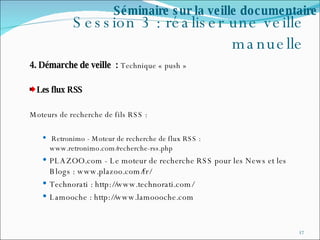 Session 3 : réaliser une veille manuelle 4. Démarche de veille  :  Technique « push » Les flux RSS Moteurs de recherche de fils RSS :    Retronimo - Moteur de recherche de flux RSS : www.retronimo.com/recherche-rss.php PLAZOO.com - Le moteur de recherche RSS pour les News et les Blogs : www.plazoo.com/fr/  Technorati : http://www.technorati.com/ Lamooche : http://www.lamoooche.com  Séminaire sur la veille documentaire 
