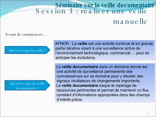 Session 3 : réaliser une veille manuelle Avant de commencer… Séminaire sur la veille documentaire AFNOR : La  veille  est une activité continue et en grande partie itérative visant à une surveillance active de l’environnement technologique, commercial … pour en anticiper les évolutions.  La  veille documentaire  dans un domaine donné est une activité de surveillance permanente des connaissances sur ce domaine pour y déceler des signaux révélateurs de changements importants.  La  veille documentaire  traque le repérage de ressources pertinentes et permet de maintenir un flux constant d’informations appropriées dans des champs d’intérêt précis. Qu’est-ce que la veille ? Qu’est-ce que la veille documentaire ? 