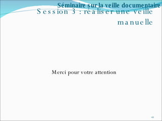 Session 3 : réaliser une veille manuelle Merci pour votre attention Séminaire sur la veille documentaire 