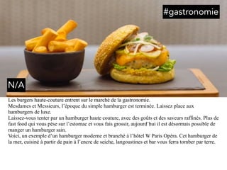 Les burgers haute-couture entrent sur le marché de la gastronomie.
Mesdames et Messieurs, l’époque du simple hamburger est terminée. Laissez place aux
hamburgers de luxe.
Laissez-vous tenter par un hamburger haute couture, avec des goûts et des saveurs raffinés. Plus de
fast food qui vous pèse sur l’estomac et vous fais grossir, aujourd’hui il est désormais possible de
manger un hamburger sain.
Voici, un exemple d’un hamburger moderne et branché à l’hôtel W Paris Opéra. Cet hamburger de
la mer, cuisiné à partir de pain à l’encre de seiche, langoustines et bar vous ferra tomber par terre.
#gastronomie
N/A
 