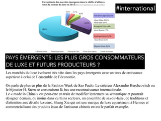 Les marchés du luxe évoluent très vite dans les pays émergents avec un taux de croissance
supérieur à celui de l’ensemble de l’économie.
On parle de plus en plus de la Fashion Week de Sao Paulo. Le créateur Alexandre Herchcovitch ou
le bijoutier H. Stern se construisent là-bas une reconnaissance internationale.
Le « made in China » est peut-être en train de modifier lentement sa sémantique et pourrait
désigner demain, du moins dans certains secteurs, un ensemble de savoir-faire, de traditions et
d'attention aux détails luxueux. Shang Xia qui est une marque de luxe appartenant à Hermes et
commercialisant des produits issus de l'artisanat chinois en est le parfait exemple.
#international
PAYS ÉMERGENTS: LES PLUS GROS CONSOMMATEURS 
DE LUXE ET FUTURS PRODUCTEURS ?
 