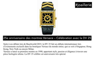 Suite à ses débuts lors de Baselworld 2015, la DV 25 fait ses débuts internationaux lors
d’événements exclusifs dans les boutiques Versace du monde entier, que ce soit à Singapour, Hong
Kong, New York ou encore Milan.
Versace a lancé sa première montre en 1990, apportant style, passion et élégance à travers une
pièce horlogère ultime. La DV 25 célèbre cet anniversaire très spécial.
#joaillerie
25e anniversaire des montres Versace – Célébration avec la DV 25
 
