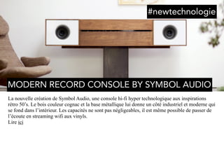 La nouvelle création de Symbol Audio, une console hi-fi hyper technologique aux inspirations
rétro 50’s. Le bois couleur cognac et la base métallique lui donne un côté industriel et moderne qui
se fond dans l’intérieur. Les capacités ne sont pas négligeables, il est même possible de passer de
l’écoute en streaming wifi aux vinyls.
Lire ici
MODERN RECORD CONSOLE BY SYMBOL AUDIO
#newtechnologie
 