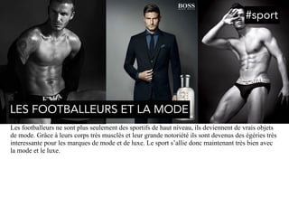 Les footballeurs ne sont plus seulement des sportifs de haut niveau, ils deviennent de vrais objets
de mode. Grâce à leurs corps très musclés et leur grande notoriété ils sont devenus des égéries très
interessante pour les marques de mode et de luxe. Le sport s’allie donc maintenant très bien avec
la mode et le luxe.
LES FOOTBALLEURS ET LA MODE
#sport
 