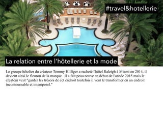 Le groupe hôtelier du créateur Tommy Hilfiger a racheté l'hôtel Raleigh à Miami en 2014, il
devient ainsi le fleuron de la marque. Il a fait peau neuve en début de l'année 2015 mais le
créateur veut "garder les trésors de cet endroit toutefois il veut le transformer en un endroit
incontournable et intemporel."
La relation entre l'hôtellerie et la mode
#travel&hotellerie
 