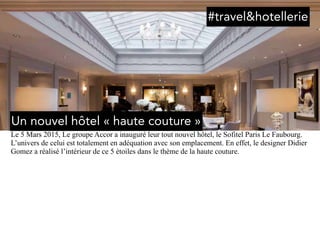 Le 5 Mars 2015, Le groupe Accor a inauguré leur tout nouvel hôtel, le Sofitel Paris Le Faubourg.
L’univers de celui est totalement en adéquation avec son emplacement. En effet, le designer Didier
Gomez a réalisé l’intérieur de ce 5 étoiles dans le thème de la haute couture.
Un nouvel hôtel « haute couture »
#travel&hotellerie
 