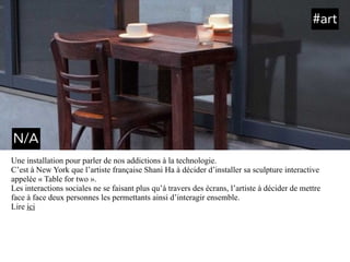 Une installation pour parler de nos addictions à la technologie.
C’est à New York que l’artiste française Shani Ha à décider d’installer sa sculpture interactive
appelée « Table for two ».
Les interactions sociales ne se faisant plus qu’à travers des écrans, l’artiste à décider de mettre
face à face deux personnes les permettants ainsi d’interagir ensemble.
Lire ici
#art
N/A
 