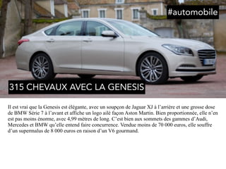 Il est vrai que la Genesis est élégante, avec un soupçon de Jaguar XJ à l’arrière et une grosse dose
de BMW Série 7 à l’avant et affiche un logo ailé façon Aston Martin. Bien proportionnée, elle n’en
est pas moins énorme, avec 4,99 mètres de long. C’est bien aux sommets des gammes d’Audi,
Mercedes et BMW qu’elle entend faire concurrence. Vendue moins de 70 000 euros, elle souffre
d’un supermalus de 8 000 euros en raison d’un V6 gourmand.
315 CHEVAUX AVEC LA GENESIS
#automobile
 