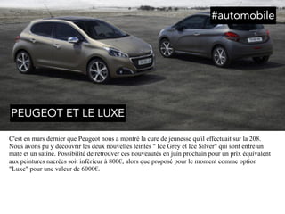 C'est en mars dernier que Peugeot nous a montré la cure de jeunesse qu'il effectuait sur la 208.
Nous avons pu y découvrir les deux nouvelles teintes " Ice Grey et Ice Silver" qui sont entre un
mate et un satiné. Possibilité de retrouver ces nouveautés en juin prochain pour un prix équivalent
aux peintures nacrées soit inférieur à 800€, alors que proposé pour le moment comme option
"Luxe" pour une valeur de 6000€.
#automobile
PEUGEOT ET LE LUXE
 