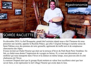 En décembre 2014, le chef Rouquette, grand chef cuisinier réputé nous a fait l’honneur de nous
présenter une raclette, appelée la Raclette Palace, qui allie l’original fromage à raclette suisse de
Saint Niklaus avec des pommes de terre grenaille, agrémenté de truffe noir et de somptueuse
charcuteries des Alpes.
Il nous invitait au Chalet Fleurier qui était sur la terrasse d’hiver du Park Hyatt Paris Vendôme. En
fait, ce chalet nous donne l’impression de voyager en Suisse. Il y a tout une décoration et un
mobilier qui nous transporte dans l’hiver et la chaleur en même temps, nous pouvons dire le côté
chaleureux de l’hiver.
La maison Chopard ainsi que le groupe Hyatt mettent en valeur leur excellence ainsi que leur
savoir faire, et de représenter le réel village Fleurier qui existe dans le Jura.
#gastronomie
SOIRÉE RACLETTE
 