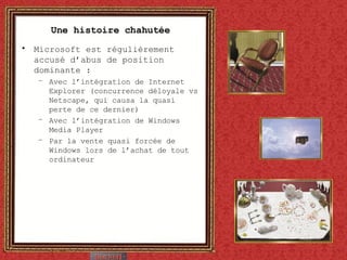 Une histoire chahutée Microsoft est régulièrement accusé d’abus de position dominante : Avec l’intégration de Internet Explorer (concurrence déloyale vs Netscape, qui causa la quasi perte de ce dernier) Avec l’intégration de Windows Media Player Par la vente quasi forcée de Windows lors de l’achat de tout ordinateur 