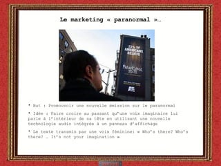 Le marketing « paranormal »… But : Promouvoir une nouvelle émission sur le paranormal Idée : Faire croire au passant qu’une voix imaginaire lui parle à l’intérieur de sa t ête  en utilisant une nouvelle technologie audio intégrée à un panneau d’affichage Le texte transmis par une voix féminine: « Who’s there? Who’s there? … It’s not your imagination » 